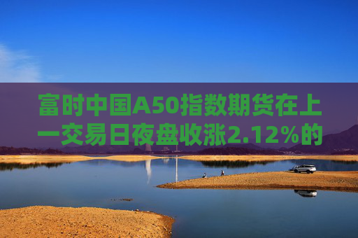 富时中国A50指数期货在上一交易日夜盘收涨2.12%的基础上低开，现涨1.75%