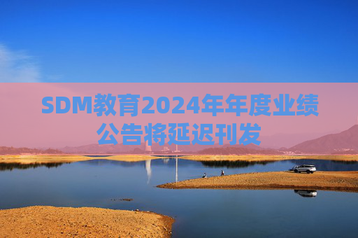 SDM教育2024年年度业绩公告将延迟刊发