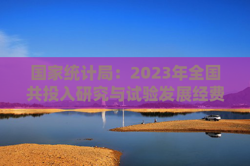 国家统计局：2023年全国共投入研究与试验发展经费33357.1亿元，增长8.4%