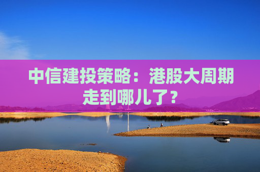 中信建投策略：港股大周期走到哪儿了？