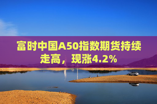 富时中国A50指数期货持续走高，现涨4.2%