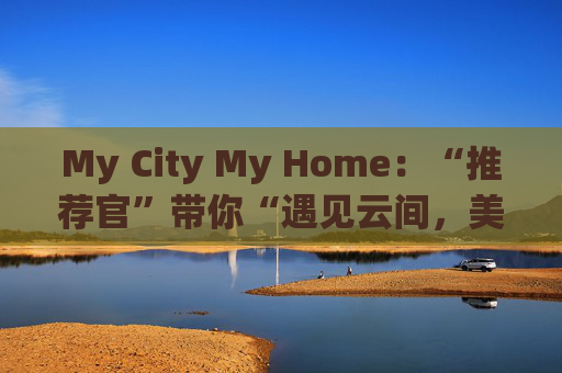 My City My Home：“推荐官”带你“遇见云间，美丽同行”