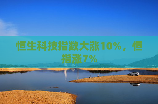 恒生科技指数大涨10%，恒指涨7%