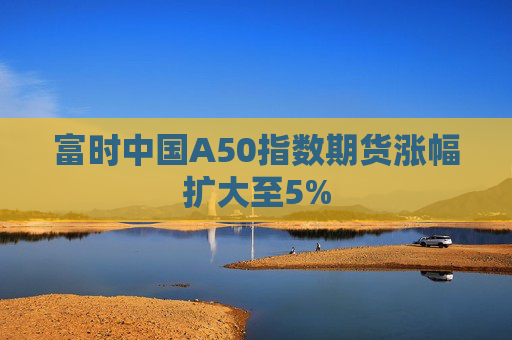 富时中国A50指数期货涨幅扩大至5%