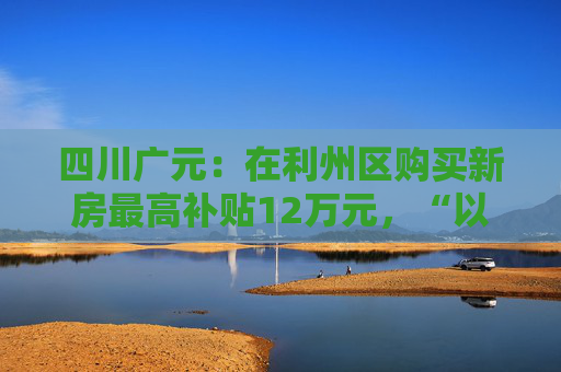 四川广元：在利州区购买新房最高补贴12万元，“以旧换新”可再享购房补贴