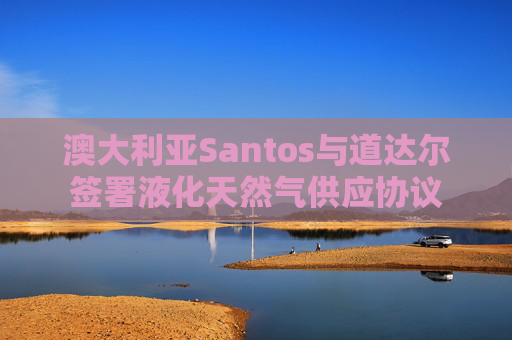 澳大利亚Santos与道达尔签署液化天然气供应协议