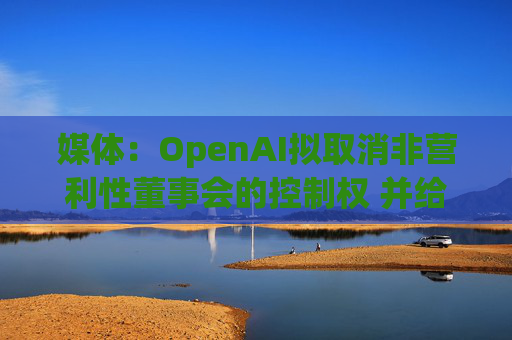 媒体：OpenAI拟取消非营利性董事会的控制权 并给予奥尔特曼股权