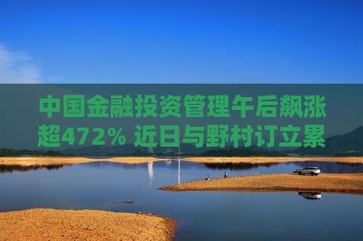 中国金融投资管理午后飙涨超472% 近日与野村订立累计认沽期权合约