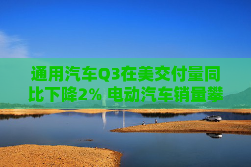 通用汽车Q3在美交付量同比下降2% 电动汽车销量攀升60%创新高