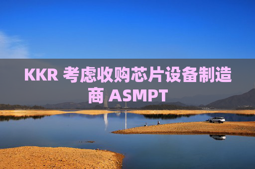 KKR 考虑收购芯片设备制造商 ASMPT