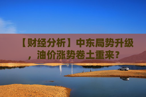 【财经分析】中东局势升级，油价涨势卷土重来？