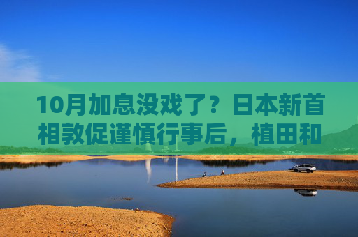 10月加息没戏了？日本新首相敦促谨慎行事后，植田和男释放鸽派信号