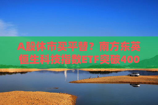 A股休市买平替？南方东英恒生科技指数ETF突破400亿港元