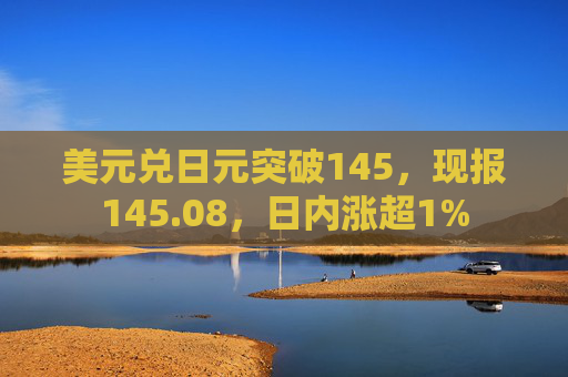 美元兑日元突破145，现报145.08，日内涨超1%