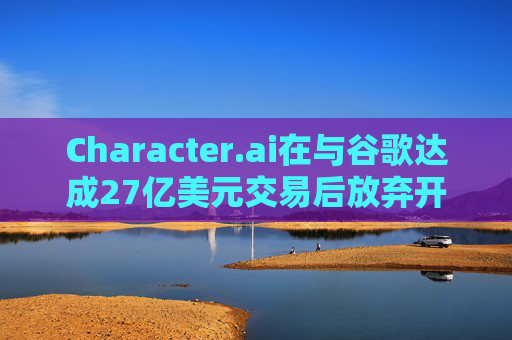 Character.ai在与谷歌达成27亿美元交易后放弃开发AI大模型