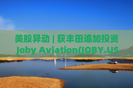 美股异动 | 获丰田追加投资 Joby Aviation(JOBY.US)涨超24%