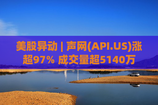 美股异动 | 声网(API.US)涨超97% 成交量超5140万