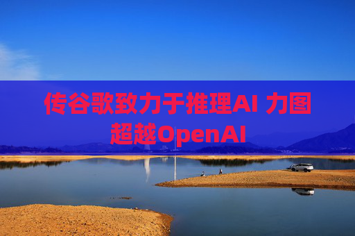 传谷歌致力于推理AI 力图超越OpenAI