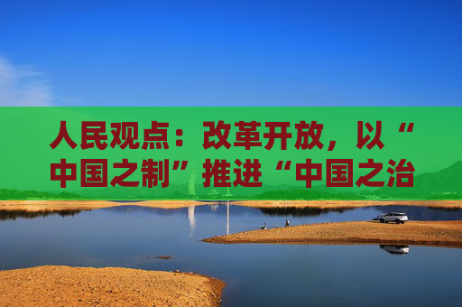 人民观点：改革开放，以“中国之制”推进“中国之治”