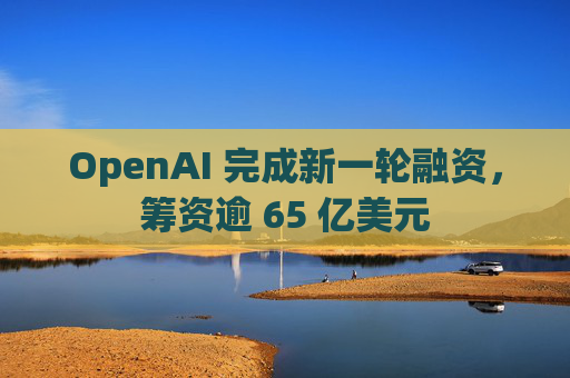 OpenAI 完成新一轮融资，筹资逾 65 亿美元