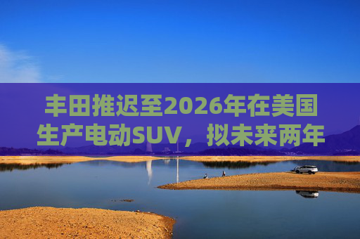 丰田推迟至2026年在美国生产电动SUV，拟未来两年推出7款纯电动汽车