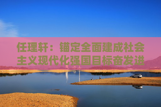 任理轩：锚定全面建成社会主义现代化强国目标奋发进取