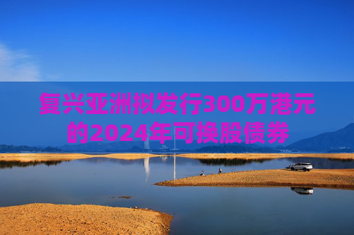 复兴亚洲拟发行300万港元的2024年可换股债券