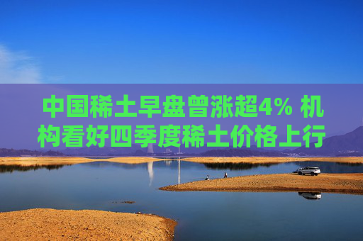 中国稀土早盘曾涨超4% 机构看好四季度稀土价格上行