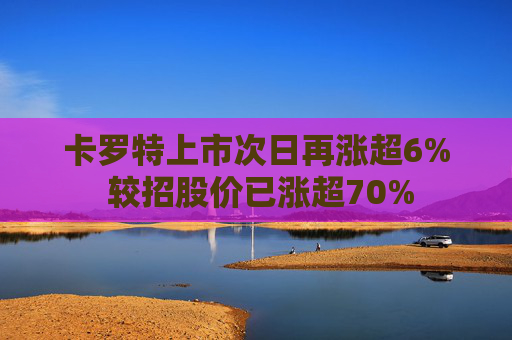 卡罗特上市次日再涨超6% 较招股价已涨超70%