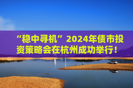 “稳中寻机”2024年债市投资策略会在杭州成功举行！干货集锦在这里