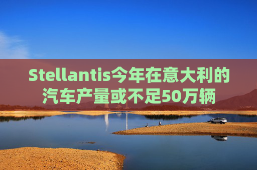 Stellantis今年在意大利的汽车产量或不足50万辆