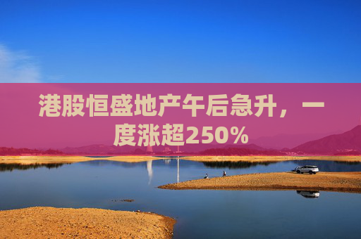 港股恒盛地产午后急升，一度涨超250%