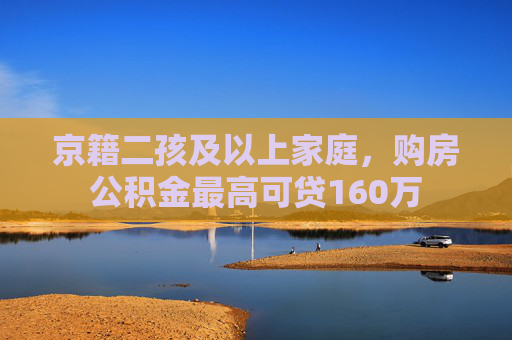 京籍二孩及以上家庭，购房公积金最高可贷160万