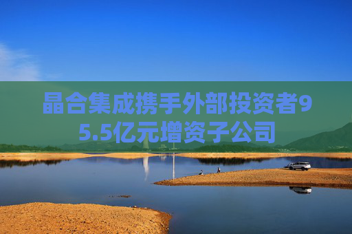 晶合集成携手外部投资者95.5亿元增资子公司