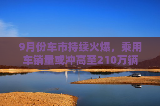 9月份车市持续火爆，乘用车销量或冲高至210万辆