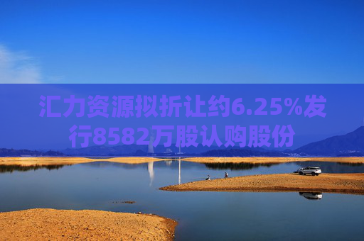 汇力资源拟折让约6.25%发行8582万股认购股份